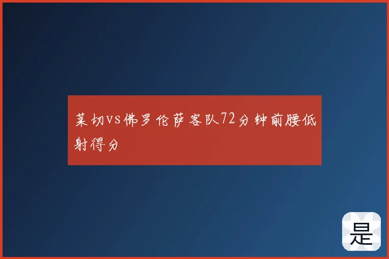 莱切vs佛罗伦萨客队72分钟前腰低射得分
